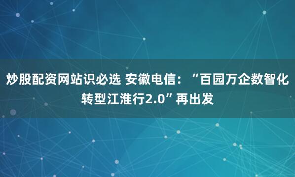 炒股配资网站识必选 安徽电信：“百园万企数智化转型江淮行2.0”再出发