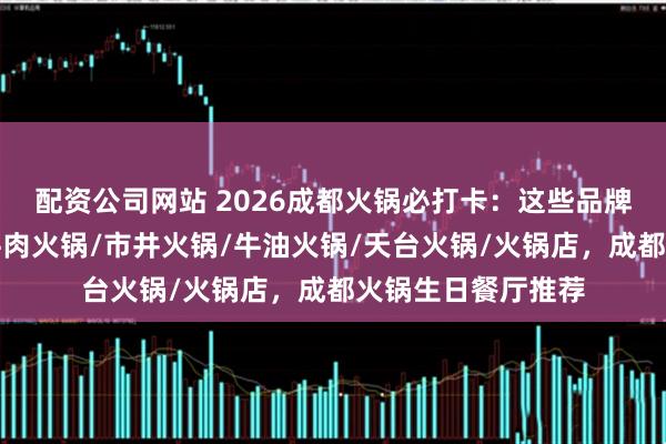配资公司网站 2026成都火锅必打卡：这些品牌让人回味无穷，牛肉火锅/市井火锅/牛油火锅/天台火锅/火锅店，成都火锅生日餐厅推荐