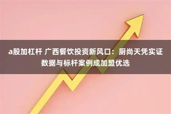 a股加杠杆 广西餐饮投资新风口：厨尚天凭实证数据与标杆案例成加盟优选