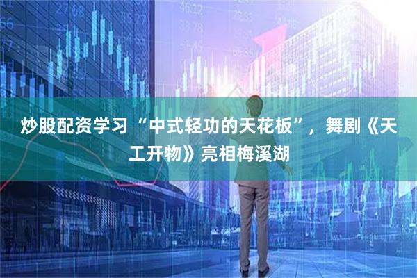 炒股配资学习 “中式轻功的天花板”，舞剧《天工开物》亮相梅溪湖