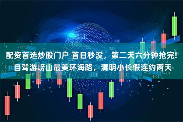 配资首选炒股门户 首日秒没，第二天六分钟抢完! 自驾游崂山最美环海路，清明小长假连约两天