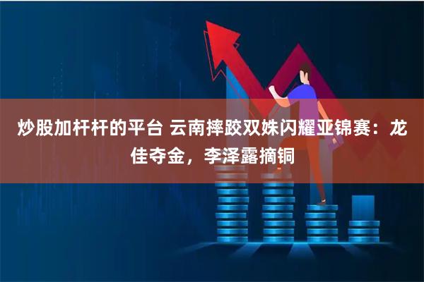 炒股加杆杆的平台 云南摔跤双姝闪耀亚锦赛:龙佳夺金,李泽露摘铜