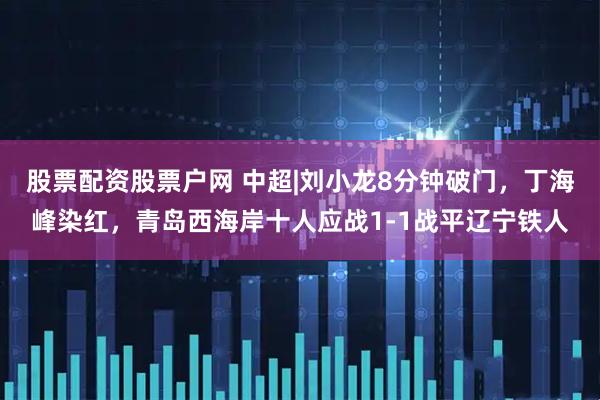 股票配资股票户网 中超|刘小龙8分钟破门，丁海峰染红，青岛西海岸十人应战1-1战平辽宁铁人