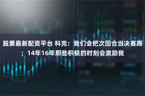 股票最新配资平台 科克：我们会把次回合当决赛踢；14年16年那些积极的时刻会激励我