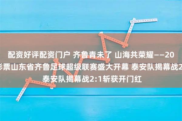 配资好评配资门户 齐鲁青未了 山海共荣耀——2026 中国体育彩票山东省齐鲁足球超级联赛盛大开幕 泰安队揭幕战2:1斩获开门红