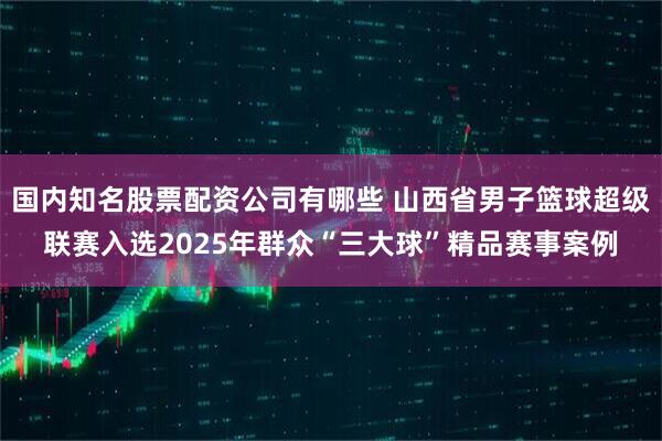 国内知名股票配资公司有哪些 山西省男子篮球超级联赛入选2025年群众“三大球”精品赛事案例