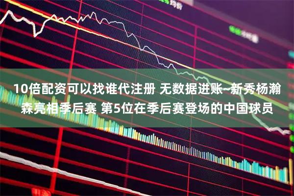10倍配资可以找谁代注册 无数据进账~新秀杨瀚森亮相季后赛 第5位在季后赛登场的中国球员