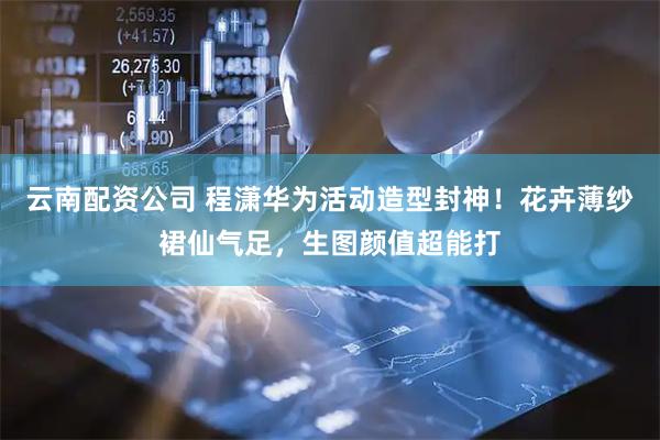 云南配资公司 程潇华为活动造型封神！花卉薄纱裙仙气足，生图颜值超能打