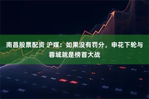 南昌股票配资 沪媒：如果没有罚分，申花下轮与蓉城就是榜首大战