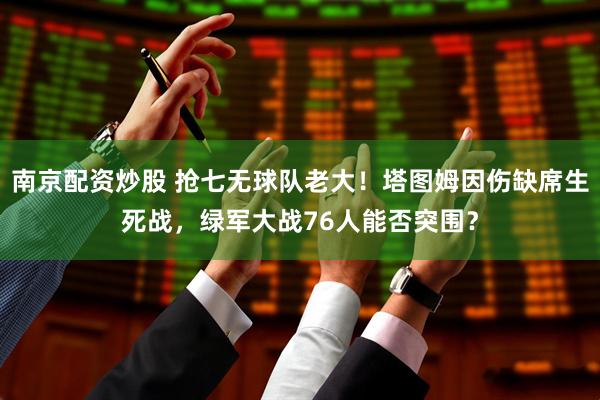 南京配资炒股 抢七无球队老大！塔图姆因伤缺席生死战，绿军大战76人能否突围？