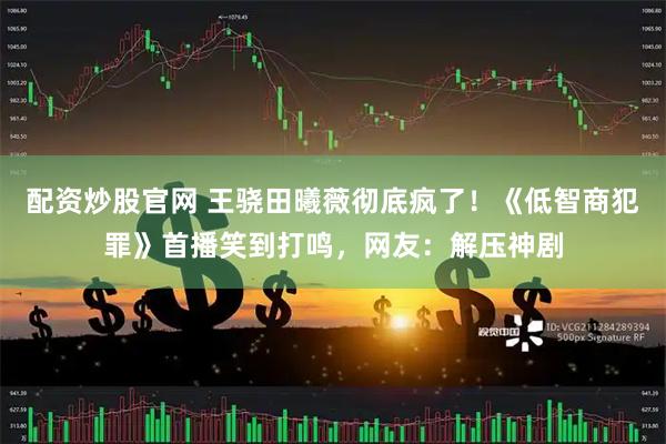 配资炒股官网 王骁田曦薇彻底疯了！《低智商犯罪》首播笑到打鸣，网友：解压神剧