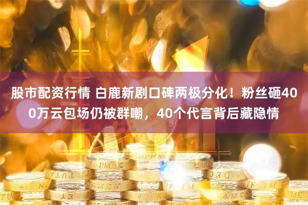 股市配资行情 白鹿新剧口碑两极分化！粉丝砸400万云包场仍被群嘲，40个代言背后藏隐情