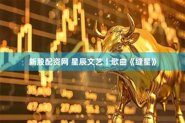新股配资网 星辰文艺丨歌曲《缝星》