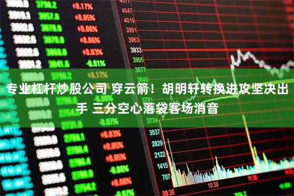 专业杠杆炒股公司 穿云箭！胡明轩转换进攻坚决出手 三分空心落袋客场消音