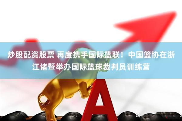炒股配资股票 再度携手国际篮联！中国篮协在浙江诸暨举办国际篮球裁判员训练营