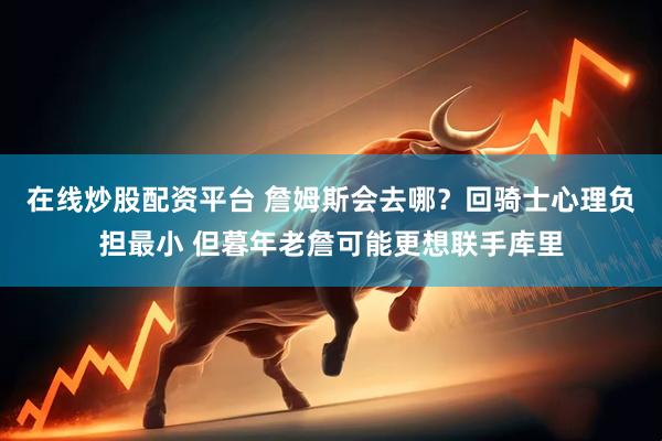在线炒股配资平台 詹姆斯会去哪？回骑士心理负担最小 但暮年老詹可能更想联手库里