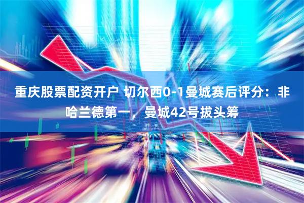重庆股票配资开户 切尔西0-1曼城赛后评分：非哈兰德第一，曼城42号拔头筹