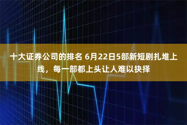 十大证券公司的排名 6月22日5部新短剧扎堆上线，每一部都上头让人难以抉择
